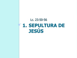 1. SEPULTURA DE
JESÚS
Lc. 23:50-56
 