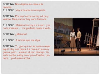 BERTINA: Nos dejaría sin casa si la
compra.
EULOGIO: Voy a buscar en otra parte.
BERTINA: Por aquí cerca no hay ná muy
valioso. Más p’al sur hay unos terrenos.
EULOGIO: Mañana los voy a ir a ver... y si
no le molesta...., me gustaría pasar a verla.
BERTINA: ¿Mañana?
EULOGIO: A la hora que me diga.
BERTINA: Y...¿por qué no se quea a alojar
aquí? Hay una pieza. La cama no es muy
guena, pero... está en el piso di’abajo. Yo,
en la noche, estoy en el piso di’arriba...,es
decir...,yo duermo arriba…
 