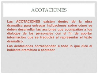 ACOTACIONES
Las ACOTACIONES existen dentro de la obra
dramática para entregar indicaciones sobre cómo se
deben desarrollar las acciones que acompañan a los
diálogos de los personajes con el fin de aportar
información que se traducirá al representar el texto
dramático.
Las acotaciones corresponden a todo lo que dice el
hablante dramático o acotador.
 