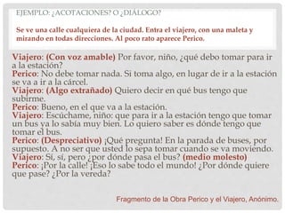 EJEMPLO: ¿ACOTACIONES? O ¿DIÁLOGO?
Se ve una calle cualquiera de la ciudad. Entra el viajero, con una maleta y
mirando en todas direcciones. Al poco rato aparece Perico.
Viajero: (Con voz amable) Por favor, niño, ¿qué debo tomar para ir
a la estación?
Perico: No debe tomar nada. Si toma algo, en lugar de ir a la estación
se va a ir a la cárcel.
Viajero: (Algo extrañado) Quiero decir en qué bus tengo que
subirme.
Perico: Bueno, en el que va a la estación.
Viajero: Escúchame, niño: que para ir a la estación tengo que tomar
un bus ya lo sabía muy bien. Lo quiero saber es dónde tengo que
tomar el bus.
Perico: (Despreciativo) ¡Qué pregunta! En la parada de buses, por
supuesto. A no ser que usted lo sepa tomar cuando se va moviendo.
Viajero: Sí, sí, pero ¿por dónde pasa el bus? (medio molesto)
Perico: ¡Por la calle! ¡Eso lo sabe todo el mundo! ¿Por dónde quiere
que pase? ¿Por la vereda?
Fragmento de la Obra Perico y el Viajero, Anónimo.
 