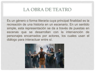 LA OBRA DE TEATRO
Es un género o forma literaria cuya principal finalidad es la
recreación de una historia en un escenario. En un sentido
simple, esta representación se da a través de puestas en
escenas que se desarrollan con la intervención de
personajes encarnados por actores, los cuales usan el
diálogo para interactuar entre sí.
 