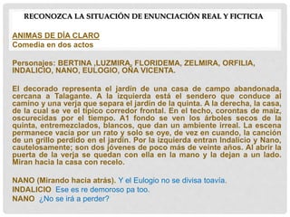 RECONOZCA LA SITUACIÓN DE ENUNCIACIÓN REAL Y FICTICIA
ANIMAS DE DÍA CLARO
Comedia en dos actos
Personajes: BERTINA ,LUZMIRA, FLORIDEMA, ZELMIRA, ORFILIA,
INDALICIO, NANO, EULOGIO, OÑA VICENTA.
El decorado representa el jardín de una casa de campo abandonada,
cercana a Talagante. A la izquierda está el sendero que conduce al
camino y una verja que separa el jardín de la quinta. A la derecha, la casa,
de la cual se ve el típico corredor frontal. En el techo, corontas de maíz,
oscurecidas por el tiempo. A1 fondo se ven los árboles secos de la
quinta, entremezclados, blancos, que dan un ambiente irreal. La escena
permanece vacía por un rato y solo se oye, de vez en cuando, la canción
de un grillo perdido en el jardín. Por la izquierda entran Indalicio y Nano,
cautelosamente; son dos jóvenes de poco más de veinte años. Al abrir la
puerta de la verja se quedan con ella en la mano y la dejan a un lado.
Miran hacia la casa con recelo.
NANO (Mirando hacia atrás). Y el Eulogio no se divisa toavía.
INDALICIO Ese es re demoroso pa too.
NANO ¿No se irá a perder?
 