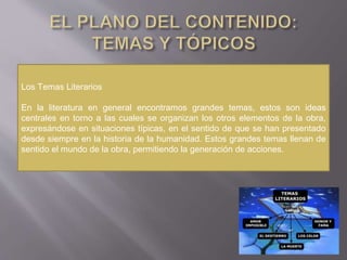 Los Temas Literarios
En la literatura en general encontramos grandes temas, estos son ideas
centrales en torno a las cuales se organizan los otros elementos de la obra,
expresándose en situaciones típicas, en el sentido de que se han presentado
desde siempre en la historia de la humanidad. Estos grandes temas llenan de
sentido el mundo de la obra, permitiendo la generación de acciones.
 