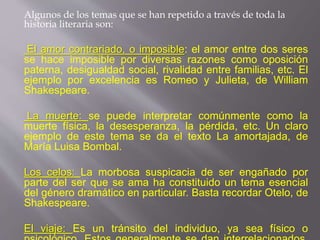 Algunos de los temas que se han repetido a través de toda la
historia literaria son:
El amor contrariado, o imposible: el amor entre dos seres
se hace imposible por diversas razones como oposición
paterna, desigualdad social, rivalidad entre familias, etc. El
ejemplo por excelencia es Romeo y Julieta, de William
Shakespeare.
La muerte: se puede interpretar comúnmente como la
muerte física, la desesperanza, la pérdida, etc. Un claro
ejemplo de este tema se da el texto La amortajada, de
María Luisa Bombal.
Los celos: La morbosa suspicacia de ser engañado por
parte del ser que se ama ha constituido un tema esencial
del género dramático en particular. Basta recordar Otelo, de
Shakespeare.
El viaje: Es un tránsito del individuo, ya sea físico o
 