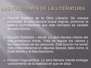  Función Estética de la Obra Literaria: De manera
primordial, la obra literaria busca originar, promover la
belleza (considerando que este concepto es variable
en cada época).
 Función Didáctico – Moral: La obra literaria intenta dar
una enseñanza moral. Trata de regular los valores y
las costumbres de las personas. Esta función ha tenido
más preponderancia en algunas épocas, tales como, la
Edad Media y el Neoclasicismo.
 Función Cognoscitiva: La obra literaria intenta entregar
conocimiento de la realidad en que se sitúa.
 