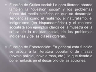  Función de Crítica social: La obra literaria aborda
también la "cuestión social" y los problemas
éticos del medio histórico en que se desarrolla.
Tendencias como el realismo, el naturalismo, el
indigenismo (en hispanoamérica) y el realismo
socialista son ejemplos claros de la muestra de la
crítica de la realidad social, de los problemas
indígenas y de las clases obreras.
 Función de Entretención: En general esta función
se asocia a la literatura popular o de masas
(novela policial, novela rosa, etc.), la que tiende a
poner énfasis en el desarrollo de las acciones.
 