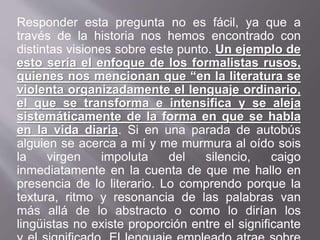 Responder esta pregunta no es fácil, ya que a
través de la historia nos hemos encontrado con
distintas visiones sobre este punto. Un ejemplo de
esto sería el enfoque de los formalistas rusos,
quienes nos mencionan que “en la literatura se
violenta organizadamente el lenguaje ordinario,
el que se transforma e intensifica y se aleja
sistemáticamente de la forma en que se habla
en la vida diaria. Si en una parada de autobús
alguien se acerca a mí y me murmura al oído sois
la virgen impoluta del silencio, caigo
inmediatamente en la cuenta de que me hallo en
presencia de lo literario. Lo comprendo porque la
textura, ritmo y resonancia de las palabras van
más allá de lo abstracto o como lo dirían los
lingüistas no existe proporción entre el significante
 