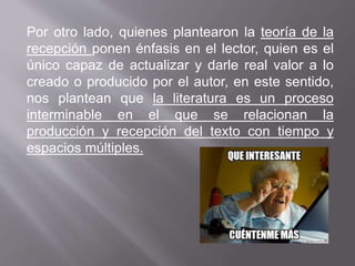 Por otro lado, quienes plantearon la teoría de la
recepción ponen énfasis en el lector, quien es el
único capaz de actualizar y darle real valor a lo
creado o producido por el autor, en este sentido,
nos plantean que la literatura es un proceso
interminable en el que se relacionan la
producción y recepción del texto con tiempo y
espacios múltiples.
 