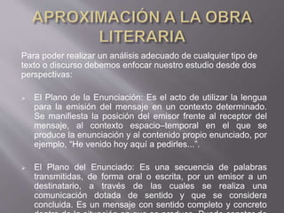 Para poder realizar un análisis adecuado de cualquier tipo de
texto o discurso debemos enfocar nuestro estudio desde dos
perspectivas:
 El Plano de la Enunciación: Es el acto de utilizar la lengua
para la emisión del mensaje en un contexto determinado.
Se manifiesta la posición del emisor frente al receptor del
mensaje, al contexto espacio–temporal en el que se
produce la enunciación y al contenido propio enunciado, por
ejemplo, “He venido hoy aquí a pedirles...”.
 El Plano del Enunciado: Es una secuencia de palabras
transmitidas, de forma oral o escrita, por un emisor a un
destinatario, a través de las cuales se realiza una
comunicación dotada de sentido y que se considera
concluida. Es un mensaje con sentido completo y concreto
 
