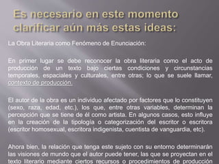 La Obra Literaria como Fenómeno de Enunciación:
En primer lugar se debe reconocer la obra literaria como el acto de
producción de un texto bajo ciertas condiciones y circunstancias
temporales, espaciales y culturales, entre otras; lo que se suele llamar,
contexto de producción.
El autor de la obra es un individuo afectado por factores que lo constituyen
(sexo, raza, edad, etc.), los que, entre otras variables, determinan la
percepción que se tiene de él como artista. En algunos casos, esto influye
en la creación de la tipología o categorización del escritor o escritora
(escritor homosexual, escritora indigenista, cuentista de vanguardia, etc).
Ahora bien, la relación que tenga este sujeto con su entorno determinarán
las visiones de mundo que el autor puede tener, las que se proyectan en el
texto literario mediante ciertos recursos o procedimientos de producción
 