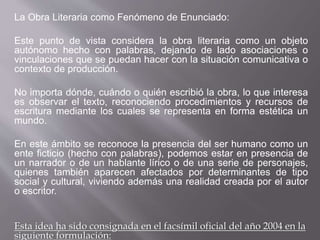 La Obra Literaria como Fenómeno de Enunciado:
Este punto de vista considera la obra literaria como un objeto
autónomo hecho con palabras, dejando de lado asociaciones o
vinculaciones que se puedan hacer con la situación comunicativa o
contexto de producción.
No importa dónde, cuándo o quién escribió la obra, lo que interesa
es observar el texto, reconociendo procedimientos y recursos de
escritura mediante los cuales se representa en forma estética un
mundo.
En este ámbito se reconoce la presencia del ser humano como un
ente ficticio (hecho con palabras), podemos estar en presencia de
un narrador o de un hablante lírico o de una serie de personajes,
quienes también aparecen afectados por determinantes de tipo
social y cultural, viviendo además una realidad creada por el autor
o escritor.
Esta idea ha sido consignada en el facsímil oficial del año 2004 en la
siguiente formulación:
 