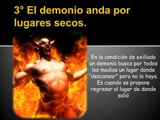 3° El demonio anda por lugares secos.En la condición de exiliado un demonio busca por todos los medios un lugar donde “descansar” pero no lo haya. Es cuando se propone regresar al lugar de donde salió