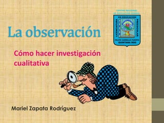 La observación
Cómo hacer investigación
cualitativa




Mariel Zapata Rodríguez
 