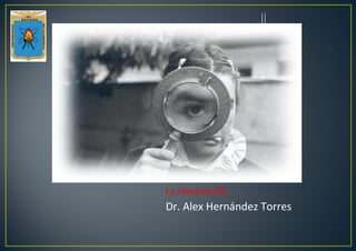 La observación
Dr. Alex Hernández Torres
 