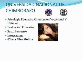 UNIVERSIDAD NACIONAL DE
CHIMBORAZO
 Psicología Educativa Orientación Vocacional Y
Familiar.
 Evaluación Educativa
 Sexto Semestre
 Integrantes:
 •Diana Pilco Molina
 