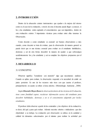 2
2. INTRODUCCIÓN
Dentro de la educación existen instrumentos que ayudan a la mejora del mismo
como es el caso de la evaluación, a través de esta el docente puede llegar a conocer, si
los y las estudiantes están captando el conocimientos que son impartidos, dentro de
esta evaluación existen 3 importantes técnicas para evaluar entre ellas tenemos la
Observación.
Como docente y como estudiante es esencial ser buenos observadores y más
cuando, como docente se trata de evaluar, pues la observación de manera general se
puede decir que es una técnica esencial para evaluar en el estudiante habilidades,
destrezas y así de otra forma descubrir la manera de ayudar a que sobresalgan
académicamente los y las estudiante y así se cumplan los objetivos propuestos por el
docente.
3. DESARROLLO
3.1 CONCEPTO
Observar significa "considerar con atención" algo que necesitamos analizar.
Cuando se aplica para evaluar, la observación responde a la necesidad de emitir un
juicio posterior. Es uno de los recursos más ricos con que cuenta el profesor,
principalmente en cuanto se refiere al área afectiva. (Metodología Autónoma , 2008)
Según DinorahJ Reyes Bravo la observación dentro de las técnicas de Evaluación,
tiene como finalidad captar, recolectar información acerca del estudiante para
descubrir habilidades, destrezas y en si el conocimiento adquirido por los/las
estudiantes.
El profesor debe observar a partir de los contenidos y los objetivos de la evaluación,
es decir, del qué y para qué evaluar. Además necesita criterios e indicadores que den
objetividad a su trabajo. La evaluación por observación se enfoca en la cantidad y
calidad de elementos seleccionados por el alumno para realizar la actividad por
 