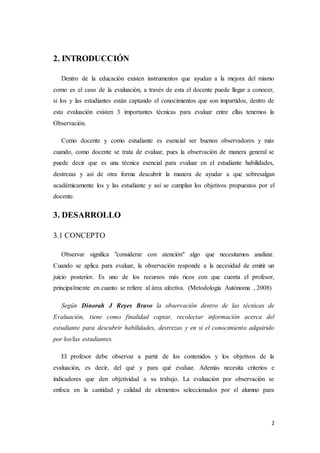 2
2. INTRODUCCIÓN
Dentro de la educación existen instrumentos que ayudan a la mejora del mismo
como es el caso de la evaluación, a través de esta el docente puede llegar a conocer,
si los y las estudiantes están captando el conocimientos que son impartidos, dentro de
esta evaluación existen 3 importantes técnicas para evaluar entre ellas tenemos la
Observación.
Como docente y como estudiante es esencial ser buenos observadores y más
cuando, como docente se trata de evaluar, pues la observación de manera general se
puede decir que es una técnica esencial para evaluar en el estudiante habilidades,
destrezas y así de otra forma descubrir la manera de ayudar a que sobresalgan
académicamente los y las estudiante y así se cumplan los objetivos propuestos por el
docente.
3. DESARROLLO
3.1 CONCEPTO
Observar significa "considerar con atención" algo que necesitamos analizar.
Cuando se aplica para evaluar, la observación responde a la necesidad de emitir un
juicio posterior. Es uno de los recursos más ricos con que cuenta el profesor,
principalmente en cuanto se refiere al área afectiva. (Metodología Autónoma , 2008)
Según Dinorah J Reyes Bravo la observación dentro de las técnicas de
Evaluación, tiene como finalidad captar, recolectar información acerca del
estudiante para descubrir habilidades, destrezas y en si el conocimiento adquirido
por los/las estudiantes.
El profesor debe observar a partir de los contenidos y los objetivos de la
evaluación, es decir, del qué y para qué evaluar. Además necesita criterios e
indicadores que den objetividad a su trabajo. La evaluación por observación se
enfoca en la cantidad y calidad de elementos seleccionados por el alumno para
 