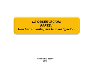 LA OBSERVACIÓN:
PARTE I
Una herramienta para la investigación
Antoni Ruiz Bueno
2015
 