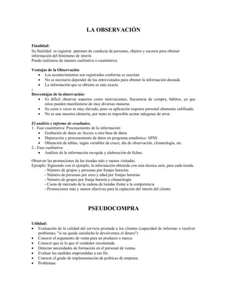 LA OBSERVACIÓN
Finalidad:
Su finalidad es registrar patrones de conducta de personas, objetos y sucesos para obtener
información del fenómeno de interés
Puede realizarse de manera cualitativa o cuantitativa
Ventajas de la Observación
 Los acontecimientos son registrados conforme se suscitan
 No es necesario depender de los entrevistados para obtener la información deseada
 La información que se obtiene es más exacta
:
Desventajas de la observación:
 Es difícil observar aspectos como motivaciones, frecuencia de compra, hábitos, ya que
estos pueden manifestarse de muy diversas maneras
 Su costo a veces es muy elevado, pues su aplicación requiere personal altamente calificado.
 No es una muestra aleatoria, por tanto es imposible acotar márgenes de error.
El análisis e informe de resultados.
1. Fase cuantitativa: Procesamiento de la información:
 Grabación de datos en Access u otra base de datos
 Depuración y procesamiento de datos en programa estadístico: SPSS
 Obtención de tablas, según variables de cruce; día de observación, climatología, etc.
2.- Fase cualitativa:
 Análisis de la información recogida y elaboración de fichas.
Observar las promociones de las tiendas más y menos visitadas.
Ejemplo: Siguiendo con el ejemplo, la información obtenida con esta técnica será, para cada tienda:
- Número de grupos y personas por franjas horarias
- Número de personas por sexo y edad por franjas horarias
- Número de grupos por franja horaria y climatología
- Cuota de mercado de la cadena de tiendas frente a la competencia
- Promociones más y menos efectivas para la captación del interés del cliente
PSEUDOCOMPRA
Utilidad:
 Evaluación de la calidad del servicio prestada a los clientes (capacidad de informar o resolver
problemas; "si no queda satisfecho le devolvemos el dinero")
 Conocer el argumento de venta para un producto o marca.
 Conocer que es lo que el vendedor recomienda.
 Detectar necesidades de formación en el personal de ventas.
 Evaluar las medidas emprendidas a ese fin.
 Conocer el grado de implementación de políticas de empresa.
 Problemas:
 