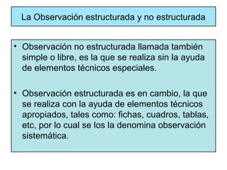 La Observación estructurada y no estructurada


• Observación no estructurada llamada también
  simple o libre, es la que se realiza sin la ayuda
  de elementos técnicos especiales.

• Observación estructurada es en cambio, la que
  se realiza con la ayuda de elementos técnicos
  apropiados, tales como: fichas, cuadros, tablas,
  etc, por lo cual se los la denomina observación
  sistemática.
 
