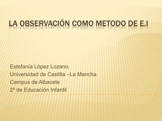 LA OBSERVACIÓN COMO METODO DE E.I
Estefanía López Lozano.
Universidad de Castilla –La Mancha
Campus de Albacete
2º de Educación Infantil
 