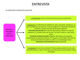 ENTREVISTA
Aspectos a
considerar
para su
realización
1. Planificación: Tiene la misma estructura que los cuestionarios
2. Regulación: El coeficiente de fiabilidad no aplica respuestas estadísticas, ya
que las preguntas son abiertas. El tipo de pregunta va a depender del tipo de
entrevista. Existen tres tipos de formular preguntas:
-Entrevista estructurada (dan tipos de alternativas, inducen a un tipo de
respuesta. Ej: ¿Cuántas veces vas al cine? 1 al mes/ 2 veces al mes/ varias
veces)
-Entrevista semiestructurada (preguntas alternativas de respuestas
acompañadas de preguntas abiertas. Ej: ¿Te gusta el cine? Si/No ¿Por qué? En
este tipo de entrevista podemos utilizar una metodología mixta)
-Entrevista no estructurada (preguntas abiertas)
3. Ejecución: Es cara a cara, personal. El tono, postura, gestos nos van a dar
más información, es decir, nos arroja más información ya que también influye
el contexto
La entrevista es directa (es personal)
 