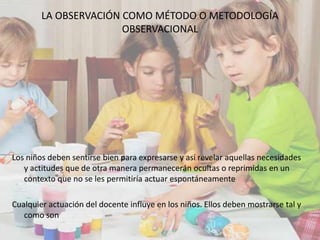 LA OBSERVACIÓN COMO MÉTODO O METODOLOGÍA
OBSERVACIONAL
Los niños deben sentirse bien para expresarse y así revelar aquellas necesidades
y actitudes que de otra manera permanecerán ocultas o reprimidas en un
contexto que no se les permitiría actuar espontáneamente
Cualquier actuación del docente influye en los niños. Ellos deben mostrarse tal y
como son
 