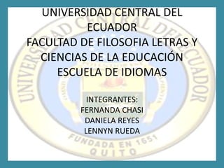 UNIVERSIDAD CENTRAL DEL
          ECUADOR
FACULTAD DE FILOSOFIA LETRAS Y
  CIENCIAS DE LA EDUCACIÓN
     ESCUELA DE IDIOMAS

           INTEGRANTES:
         FERNANDA CHASI
          DANIELA REYES
          LENNYN RUEDA
 