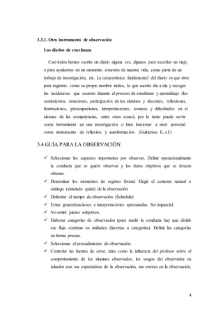 4
3.3.1. Otro instrumento de observación
Los diarios de enseñanza
Casi todos hemos escrito un diario alguna vez, algunos para recordar un viaje,
o para ayudarnos en un momento concreto de nuestra vida, como parte de un
trabajo de investigación, etc. La característica fundamental del diario es que sirve
para registrar, como su propio nombre indica, lo que sucede día a día y recoger
las incidencias que ocurren durante el proceso de enseñanza y aprendizaje (los
sentimientos, emociones, participación de los alumnos y docentes, reflexiones,
frustraciones, preocupaciones, interpretaciones, avances y dificultades en el
alcance de las competencias, entre otras cosas), por lo tanto puede servir
como herramienta en una investigación o bien funcionar a nivel personal
como instrumento de reflexión y autoformación. (Guitierees E, s.f.)
3.4 GUÍA PARA LA OBSERVACIÓN
 Seleccionar los aspectos importantes por observar. Definir operacionalmente
la conducta que se quiere observar y los datos objetivos que se desean
obtener.
 Determinar los momentos de registro formal. Elegir el contexto natural o
análogo (simulado quizá) de la observación.
 Delimitar el tiempo de observación (Schedule)
 Evitar generalizaciones e interpretaciones apresuradas. Ser imparcial.
 No emitir juicios subjetivos.
 Elaborar categorías de observación (para medir la conducta hay que dividir
ese flujo continuo en unidades discretas o categorías). Definir las categorías
en forma precisa.
 Seleccionar el procedimiento de observación.
 Controlar las fuentes de error, tales como la influencia del profesor sobre el
comportamiento de los alumnos observados, los sesgos del observador en
relación con sus expectativas de la observación, sus errores en la observación,
 