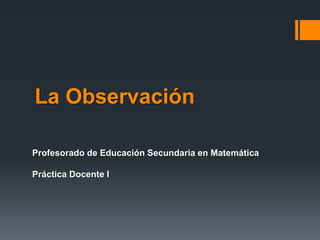 La Observación
Profesorado de Educación Secundaria en Matemática
Práctica Docente I
 