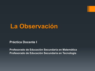 La Observación
Práctica Docente I
Profesorado de Educación Secundaria en Matemática
Profesorado de Educación Secundaria en Tecnología
 