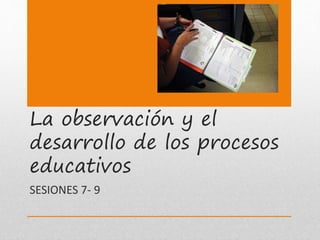 La observación y el
desarrollo de los procesos
educativos
SESIONES 7- 9
 