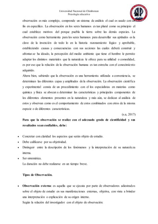 Universidad Nacional de Chimborazo
Psicología educativa
observación es más complejo, comprende un sistema de análisis el cual es usado con un
fin en específico. La observación en los seres humanos es tan plural como su principio el
cual establece motivos del porque puebla la tierra sobre las demás especies. La
observación como herramienta para los seres humanos para desarrollar sus aptitudes es la
clave de la invención de todo lo en la historia razonamiento lógico y aprobable,
estableciendo causas y consecuencias con sus acciones las cuales deberá construir y
afrontar.se ha ideado, la percepción del medio ambiente que tiene el hombre le permite
adaptar los distintos materiales que la naturaleza le ofrece para su utilidad o comodidad,
es por eso que la relación de la observación humana es tan estrecha con el conocimiento
adquirido.
Ahora bien, sabiendo que la observación es una herramienta utilizada a conveniencia, se
determinan las diferentes capas y amplitudes de la observación. La observación científica
y experimental consta de un procedimiento con el los especialistas en materias como
química y física se abocan a determinar las características y principales componentes de
los diferentes elementos presentes en la naturaleza y más aún, se dedican al análisis de
estos y observan como es el comportamiento de estos combinados con otros de la misma
especie o de diferentes características.
(s.a, 2017)
Para que la observación se realice con el adecuado grado de cientificidad y sus
resultados sean confiables, debe:
 Concretar con claridad los aspectos que serán objeto de estudio.
 Debe calificarse por su objetividad.
 Distinguir entre la descripción de los fenómenos y la interpretación de su naturaleza
interna.
 Ser sistemática.
La duración no debe realizarse en un tiempo breve.
Tipos de Observación.
 Observación externa: es aquella que se ejecuta por parte de observadores adiestrados
sobre el objeto de estudio en sus manifestaciones externas, objetiva, con vista a brindar
una interpretación o explicación de su origen interno.
Según la relación del investigador con el objeto de observación:
 