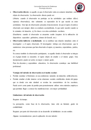 Universidad Nacional de Chimborazo
Psicología educativa
 Observación directa: es aquella en que el observador entra en contacto inmediato con el
objeto de observación. La observación directa puede ser:
(Abierta: cuando el observador no participa en las actividades que realizan el(los)
sujeto(s) observado(s), sino solamente es espectador de lo que sucede en estas
actividades. Este tipo de observación presenta el inconveniente de que el sujeto al sentirse
observado casi siempre altera su conducta acostumbrada, lo que suele suceder cuando se
le comunica tal situación, ej. En clases o en otras actividades escolares.
(Encubierta: cuando el observador se encuentra oculto (requiere de la utilización de
dispositivos especiales: grabadora, cámara de Gessell, etc.)
 Observación indirecta o mediatizada: no se establece una relación inmediata entre el
investigador y el sujeto observado. El investigador trabaja con observaciones que le
suministran otras personas que han observado al sujeto, ej, maestros, especialistas, padres,
etc.
Se conoce también la observación participante, es aquella donde el observador se integra
en el grupo donde se encuentra el sujeto objeto de estudio o el mismo grupo. Esta
incorporación puede ser activa en mayor o menor grado.
Para los docentes y especialistas educativos, la observación constituye una habilidad
profesional.
Ventajas del método de observación en el medio escolar:
 Permite examinar el fenómeno en sus condiciones naturales sin inducirlas artificialmente.
 Permite estudiar al niño inmerso en las relaciones sociales establecidas dentro del grupo
que es donde con más claridad se revelan las características de los escolares.
Puede servir como punto de partida para posteriormente utilizar otros métodos empíricos
que permitan llegar a conocer las manifestaciones con mayor profundidad.
Limitaciones del método de observación
Requiere de tiempo.
La percepción, como base de la observación, tiene sólo un limitado grado de
confiabilidad.
Requiere por parte del observador de un desarrollo de habilidades en este sentido.
Algunas recomendaciones para la aplicación de este método:
 