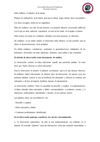 Universidad Nacional de Chimborazo
Psicología educativa
Debe definirse el objetivo de la misma.
Plantear los indicadores de la misma para que la misma tenga criterios facto perceptibles.
Los datos recogidos deben de ser registrados.
Debe de realizarse por más de una persona y se propone alterarse el personal calificado
con el que no tiene suficiente experiencia en caso tal de existir en el equipo el mismo.
Debe tenerse en cuenta los resultados obtenidos por otras personas, ej. Maestros.
De realizarse en un medio natural el observador debe ubicarse en una posición que no
afecte el desenvolvimiento de la actividad.
No deben realizarse conclusiones aceleradas ni generalizaciones anticipadas de los
fenómenos observados sin tener suficientes elementos para arribar a una conclusión.
El método de observación como instrumento de análisis.
La observación consiste en saber seleccionar aquello que queremos analizar. Se suele
decir que "Saber observar es saber seleccionar".
Para la observación lo primero es plantear previamente qué es lo que interesa observar.
En definitiva haber seleccionado un objetivo claro de observación. En nuestro caso, nos
podemos plantear conocer la tasa de feedback del entrenador y observar la conducta del
entrenador a la hora de impartir feedback durante el entrenamiento
La observación científica "tiene la capacidad de describir y explicar el comportamiento,
al haber obtenido datos adecuados y fiables correspondientes a conductas, eventos y /o
situaciones perfectamente identificadas e insertas en un contexto teórico.
Las palabras claves de esta definición son:
- Describir y explicar.
- Datos adecuados y fiables.
- Conductas perfectamente identificadas.
En la observación podemos considerar tres niveles sistematización:
a.- la observación asistemática: ha sido la que tradicionalmente sea realizado en el
deporte. El conocido "ojímetro" para dar información sobre una actuación determinada o
 