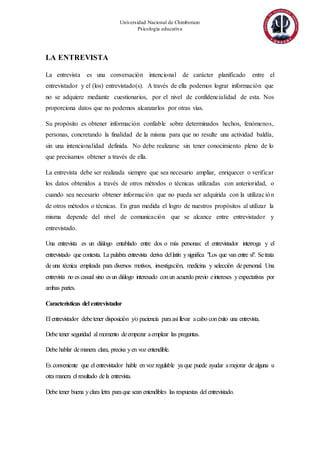 Universidad Nacional de Chimborazo
Psicología educativa
LA ENTREVISTA
La entrevista es una conversación intencional de carácter planificado entre el
entrevistador y el (los) entrevistado(s). A través de ella podemos lograr información que
no se adquiere mediante cuestionarios, por el nivel de confidencialidad de esta. Nos
proporciona datos que no podemos alcanzarlos por otras vías.
Su propósito es obtener información confiable sobre determinados hechos, fenómenos,
personas, concretando la finalidad de la misma para que no resulte una actividad baldía,
sin una intencionalidad definida. No debe realizarse sin tener conocimiento pleno de lo
que precisamos obtener a través de ella.
La entrevista debe ser realizada siempre que sea necesario ampliar, enriquecer o verificar
los datos obtenidos a través de otros métodos o técnicas utilizadas con anterioridad, o
cuando sea necesario obtener información que no pueda ser adquirida con la utilización
de otros métodos o técnicas. En gran medida el logro de nuestros propósitos al utilizar la
misma depende del nivel de comunicación que se alcance entre entrevistador y
entrevistado.
Una entrevista es un diálogo entablado entre dos o más personas: el entrevistador interroga y el
entrevistado que contesta. La palabra entrevista deriva dellatín ysignifica "Los que van entre sí". Setrata
de una técnica empleada para diversos motivos, investigación, medicina y selección de personal. Una
entrevista no es casual sino esun diálogo interesado conun acuerdo previo eintereses yexpectativas por
ambas partes.
Características del entrevistador
El entrevistador debetener disposición y/o paciencia paraasí llevar acabo conéxito una entrevista.
Debe tener seguridad al momento deempezar aemplear las preguntas.
Debe hablar demanera clara, precisa yen voz entendible.
Es conveniente que el entrevistador hable en voz regulable ya que puede ayudar amejorar de alguna u
otra manera el resultado dela entrevista.
Debe tener buena yclara letra paraque sean entendibles las respuestas del entrevistado.
 