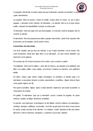 Universidad Nacional de Chimborazo
Psicología educativa
Laspreguntas debehacerlas demanera natural paraqueelentrevistado responda consinceridad ysesienta
agusto entrevistándose.
Las preguntas deben ser precisas y deben ser sencillas (cortas), deben ser exactas a lo que se quiere
preguntar, y adecuadas al nivel educativo del entrevistado, y la entrevista debe ser en el menor tiempo
posible, odepende dela disponibilidad de tiempo de ambas partes.
El entrevistador debeestar seguro delo que deseapreguntar, si esnecesario anotar las preguntas antes de
comenzar la entrevista.
El entrevistador debeestar preparado pararealizar preguntas improvisadas apartir delas respuestas debe
deprocurarse que las preguntas seandeacuerdo al tema.
Características del entrevistado.
Uno de los requisitos para que haya una entrevista es que el sujeto entrevistado esté de acuerdo. Esto
ocurre normalmente porque tiene algún interés en ser entrevistado. Las cinco razones principales que
puede tener sonlas siguientes:
Porsupropio ego: Porel deseodeaparecer enlos medios oque seescuche su opinión.
Por publicidad: Sobre todo los políticos y entre ellos los famosos, que dependen de la publicidad para
influir en la opinión pública o para continuar en la brecha. Consideran las entrevistas como publicidad
gratuita.
Por dinero: Aunque según muchos códigos deontológicos los periodistas no deberían pagar a los
entrevistados esuna práctica frecuente enmedios sensacionalistas oamarillistas. Algunos famosos llegan
atener grandes ingresos por ello.
Para ayudar al periodista: Algunos sujetos se dejan entrevistar simplemente para ayudar al periodista en
el desempeño desutrabajo.
Por gratitud: El entrevistador logra que el entrevistado acceda a contestar las preguntas sin oponer
resistencia mediante un diálogo introductoria predefinido.
La entrevista como instrumento deinvestigación ha sido utilizada deforma ambiciosa por antropólogos,
sociólogos, psicólogos, politólogos oeconomistas. Esporello quegran parte delos datosconquecuentan
las ciencias sociales proceden de las entrevistas. Los científicos sociales dependen de ellas para obtener
información sobre los fenómenos investigados ycomprobar así sus teorías ehipótesis.
 