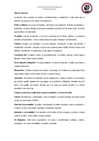 Universidad Nacional de Chimborazo
Psicología educativa
Tipos de entrevista
La entrevista tiene un número de variantes casi indeterminadas, a continuación se citan varios tipos de
entrevista que aparecen enlos medios decomunicación:
Perfil osemblanza: Es cercano ala biografía, está basado enla combinación defuentes documentales y
testimoniales condatos obtenidos dela persona entrevistada parahacer deélun retrato escrito. Serevelan
aspectos íntimos del entrevistado.
De opinión: Este tipo de entrevista es en el que se preocupa por los ideales, opiniones y comentarios
personales delentrevistado, enesta se deberádestacar los puntos ideológicos delentrevistado.
Noticiosa: Se aplica a un especialista en un tema específico, normalmente se utiliza para formular o
complementar una noticia oreportaje, esporesoque sedestacan puntos notables del tema delque seestá
hablando, normalmente secomplementa deuna vigorosa investigación.
Cuestionario fijo: En algunos medios se usa periódicamente con distintas personas. Abarca registros
diferentes, desde elhumor hasta la seriedad.
Deinvestigación oindagación: Noaparecepublicado conforma deentrevista. Se utiliza paraobtener o
contrastar información
Interpretativa: También conocida como creativa, depersonaje, etc. Seinteresa por el personaje deuna
manera global. Interesa elvalor estético del texto yelinterés humano.
Apreciativa: Está basado en la suposición que las organizaciones cambian enfunción de las preguntas
que se hacen; aquellas organizaciones que indagan ensus problemas y dificultades obtendrán más de lo
mismo, pero aquellas que intenten descubrir qué es lo mejor que pueden encontrar en si mismas
descubrirán cómo tener éxito.
Cuando la entrevistase realiza tiene un procesoproductivo eneláreade textiles
Laboral: Parainformarse, elentrevistador, valora alcandidato aun puesto detrabajo, parasaber sipuede
ser aptoono para realizar sufunción.
Entrevista de personalidad: Serealizan conla finalidad de analizar psicológica mente a un individuo y
enfunción deesta yotras técnicas determinar el tratamiento adecuado.
Informativa o de actualidad: Es la vinculada con los hechos del día; es noticiosa, por tanto, se redacta
enforma denoticia. Jamás setitula confrases textuales.
De divulgación: Sobre temas especializados en avances o descubrimientos científicos, médicos,
tecnológicos, etc otemas deactualidad ode interés permanente.
 