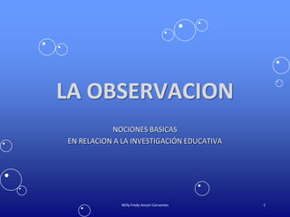 LA OBSERVACION
NOCIONES BASICAS
EN RELACION A LA INVESTIGACIÓN EDUCATIVA
1Willy Fredy Ancori Cervantes
 