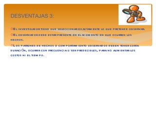 DESVENTAJAS 3: El investigador tiene que seleccionar exactamente lo que pretende observar. El observador debe estar presente en el momento en que ocurren los hechos. Los patrones de hechos o comportamiento observados deben tener corta duración, ocurrir con frecuencia o ser predecibles, para no aumentar los costos ni el tiempo. 