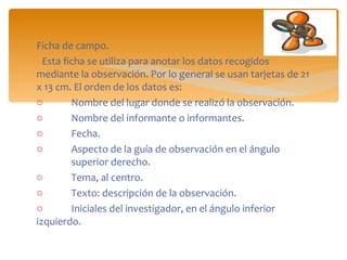 Ficha de campo. Esta ficha se utiliza para anotar los datos recogidos mediante la observación. Por lo general se usan tarjetas de 21 x 13 cm. El orden de los datos es:  Nombre del lugar donde se realizó la observación.  Nombre del informante o informantes.  Fecha.  Aspecto de la guía de observación en el ángulo  superior derecho.  Tema, al centro.  Texto: descripción de la observación.  Iniciales del investigador, en el ángulo inferior  izquierdo.  