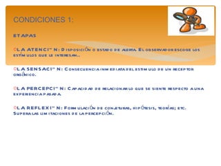 CONDICIONES 1: ETAPAS LA ATENCIÓN: Disposición o estado de alerta. El observador escoge los estímulos que le interesan.. LA SENSACIÓN: Consecuencia inmediata del estimulo de un receptor orgánico. LA PERCEPCIÓN: Capacidad de relacionar lo que se siente respecto a una experiencia pasada.  LA REFLEXIÓN: Formulación de conjeturas, hipótesis, teorías; etc. Supera las limitaciones de la percepción. 