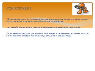 CONDICIONES 2: El entrenamiento del observador, que mejora la capacidad de estar alerta y seleccionar los elementos específicos que le interesan. El interés por el asunto, ayuda a observar de manera más inquisitiva. Las percepciones de los novatos son vagas e imprecisas; mientras que las de un experto, serán más definidas, detalladas y organizadas. 