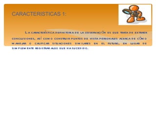 CARACTERISTICAS 1: La característica definitoria de la observación es que trata de extraer conclusiones, así como construir puntos de vista personales acerca de cómo manejar o calificar situaciones similares en el futuro, en lugar de simplemente registrar algo que ha sucedido. 