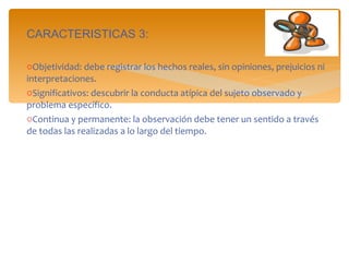 CARACTERISTICAS 3: Objetividad: debe registrar los hechos reales, sin opiniones, prejuicios ni interpretaciones. Significativos: descubrir la conducta atípica del sujeto observado y problema específico. Continua y permanente: la observación debe tener un sentido a través de todas las realizadas a lo largo del tiempo. 