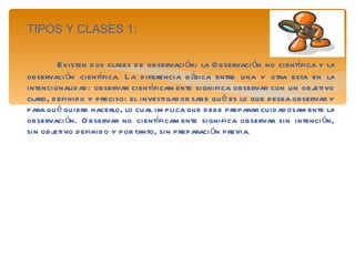 TIPOS Y CLASES 1: Existen dos clases de observación: la Observación no científica y la observación científica. La diferencia básica entre una y otra esta en la intencionalidad: observar científicamente significa observar con un objetivo claro, definido y preciso: el investigador sabe qué es lo que desea observar y para qué quiere hacerlo, lo cual implica que debe preparar cuidadosamente la observación. Observar no científicamente significa observar sin intención, sin objetivo definido y por tanto, sin preparación previa. 