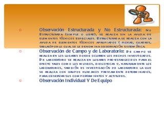 Observación Estructurada y No Estructurada:  No Estructurada (simple o libre), se realiza sin la ayuda de elementos técnicos especiales. Estructurada se realiza con la ayuda de elementos técnicos apropiados ( fichas, cuadros, tablas)por lo cual se le denomina observación sistemática. Observación de Campo y de Laboratorio:  De campo se realiza en los lugares donde ocurren los hechos investigados. De laboratorio se realiza en lugares pre-establecidos para el efecto tales como los museos, bibliotecas y, naturalmente los laboratorios, también es investigación de laboratorio la que se realiza con grupos humanos previamente determinados, para observar sus comportamientos y actitudes. Observación Individual Y De Equipo 