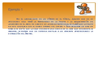 Ejemplo 1 En el lanzamiento de un córner en el fútbol, alguien que no es aficionado solo verá la trayectoria de la pelota y la aglomeración de jugadores en el arco; en cambio un jugador profesional se fijará que la pelota ha sido golpeada con el borde interno del zapato y ésta adquiere un giro en forma de espín que la hace describir una comba en el aire que desorienta al arquero, mientras que un defensa empuja a un atacante aprovechando la distracción del árbitro. 
