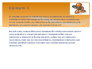 Ejemplo 2 Si nuestro objetivo es hallar una idea u oportunidad de negocio, podríamos necesitar información sobre las necesidades insatisfechas de los consumidores, los productos más solicitados, los negocios más rentables, los nuevos gustos, las nuevas modas, etc. En este caso, usar la técnica de observación podría consistir en acudir a los mercados o zonas comerciales y observar cuáles son los productos o servicios más demandados, cuáles son los productos solicitados, pero que no son encontrados, observar los productos que podrían ser reemplazados por otros que podrían tener una mejor acogida, etc. 