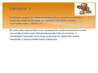 Ejemplo 3 Si nuestro objetivo es analizar nuestro público objetivo, podríamos necesitar información sobre sus preferencias, gustos, deseos, comportamientos, hábitos, etc. En este caso, usar la técnica de observación podría consistir en visitar los lugares donde suele frecuentar nuestro público objetivo, y observarlos caminar por la zona, examinar los productos, hacer preguntas, y elegir determinados productos. 